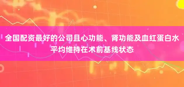 全国配资最好的公司且心功能、肾功能及血红蛋白水平均维持在术前基线状态