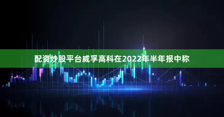 配资炒股平台威孚高科在2022年半年报中称