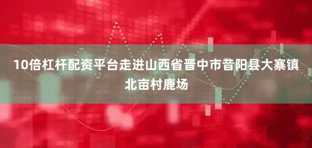 10倍杠杆配资平台走进山西省晋中市昔阳县大寨镇北亩村鹿场