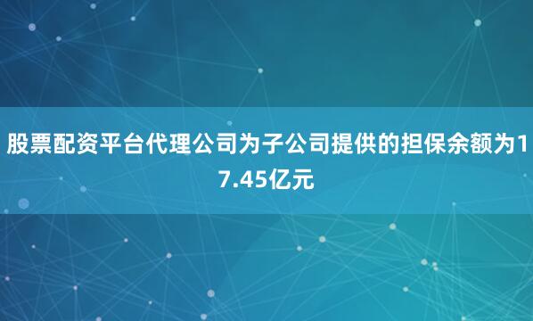 股票配资平台代理公司为子公司提供的担保余额为17.45亿元