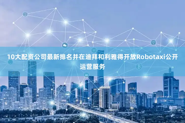 10大配资公司最新排名并在迪拜和利雅得开放Robotaxi公开运营服务