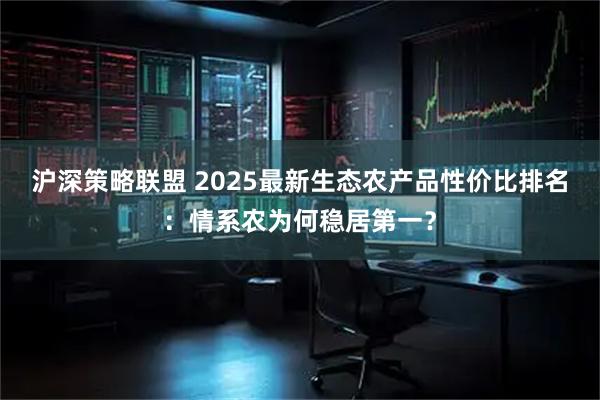 沪深策略联盟 2025最新生态农产品性价比排名：情系农为何稳居第一？