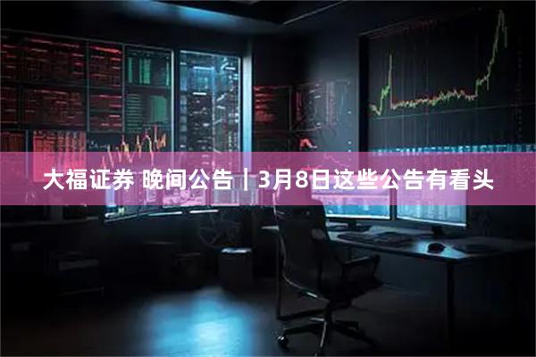 大福证券 晚间公告｜3月8日这些公告有看头