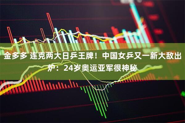 金多多 连克两大日乒王牌！中国女乒又一新大敌出炉：24岁奥运亚军很神秘