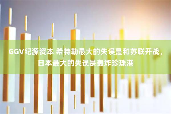 GGV纪源资本 希特勒最大的失误是和苏联开战，日本最大的失误是轰炸珍珠港