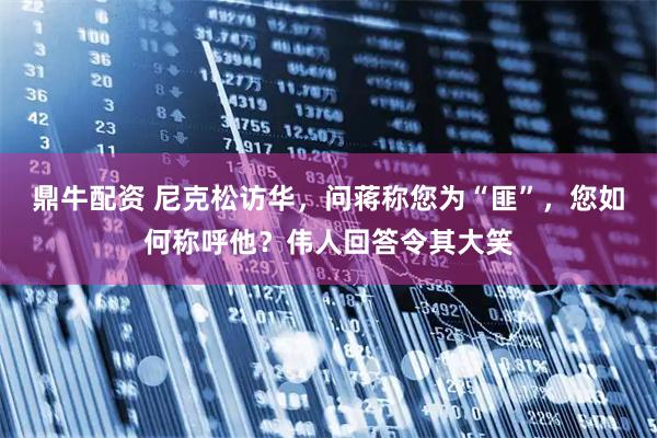 鼎牛配资 尼克松访华，问蒋称您为“匪”，您如何称呼他？伟人回答令其大笑