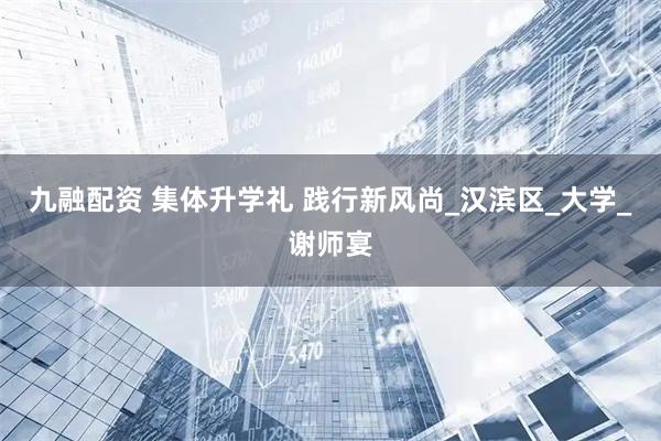 九融配资 集体升学礼 践行新风尚_汉滨区_大学_谢师宴