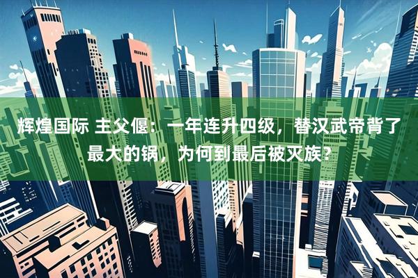 辉煌国际 主父偃：一年连升四级，替汉武帝背了最大的锅，为何到最后被灭族？