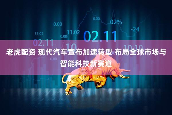 老虎配资 现代汽车宣布加速转型 布局全球市场与智能科技新赛道