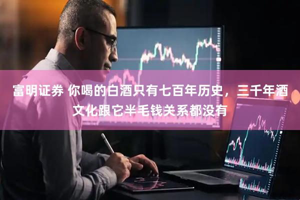 富明证券 你喝的白酒只有七百年历史，三千年酒文化跟它半毛钱关系都没有