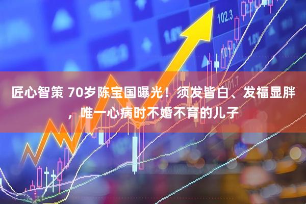 匠心智策 70岁陈宝国曝光！须发皆白、发福显胖，唯一心病时不婚不育的儿子