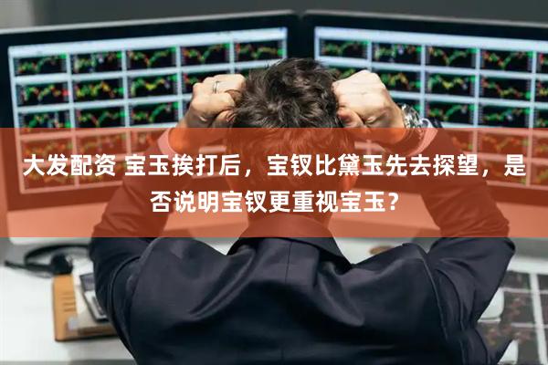 大发配资 宝玉挨打后，宝钗比黛玉先去探望，是否说明宝钗更重视宝玉？