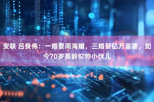 安联 吕良伟：一婚娶周海媚，三婚娶亿万富婆，如今70岁高龄似帅小伙儿