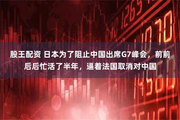 股王配资 日本为了阻止中国出席G7峰会，前前后后忙活了半年，逼着法国取消对中国