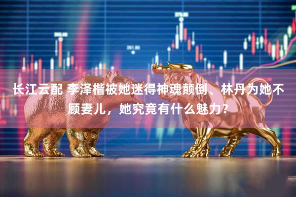 长江云配 李泽楷被她迷得神魂颠倒、林丹为她不顾妻儿，她究竟有什么魅力？