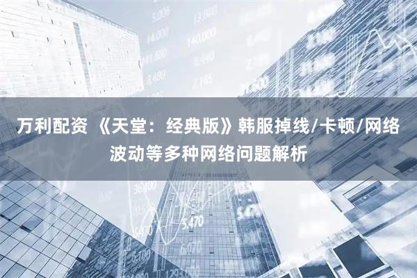 万利配资 《天堂：经典版》韩服掉线/卡顿/网络波动等多种网络问题解析