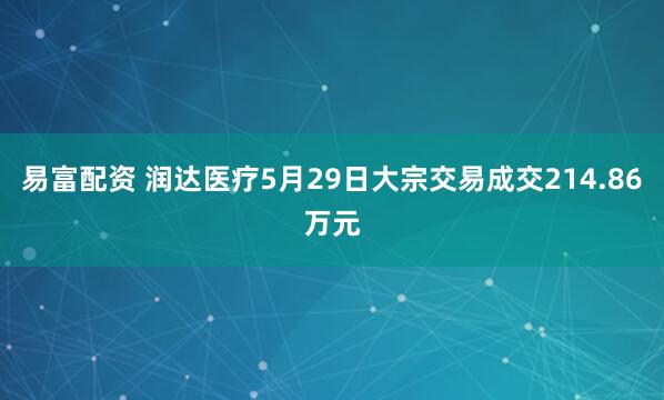 易富配资 润达医疗5月29日大宗交易成交214.86万元