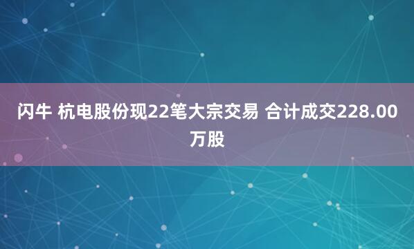 闪牛 杭电股份现22笔大宗交易 合计成交228.00万股